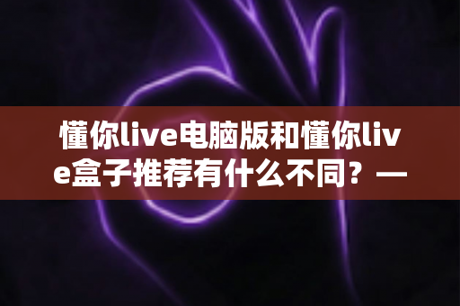 懂你live电脑版和懂你live盒子推荐有什么不同？——全方位解析两大版本的差异与选择指南