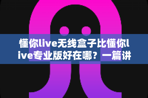 懂你live无线盒子比懂你live专业版好在哪？一篇讲透核心差异与选购逻辑的实战指南