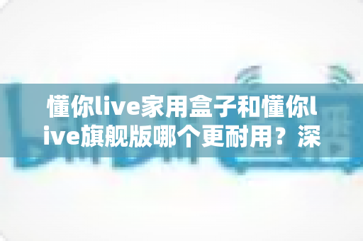 懂你live家用盒子和懂你live旗舰版哪个更耐用？深度对比解析助你选购无忧