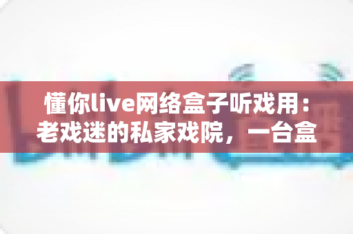 懂你live网络盒子听戏用：老戏迷的私家戏院，一台盒子唱尽梨园好戏