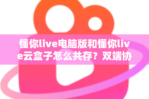 懂你live电脑版和懂你live云盒子怎么共存？双端协同使用全攻略与避坑指南