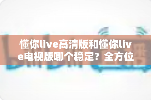 懂你live高清版和懂你live电视版哪个稳定?全方位对比评测与选择指南 懂你live高清版和懂你live电视版哪个稳定?全方位对比评测与选择指南