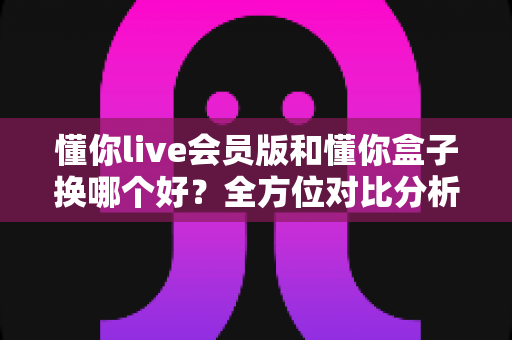 懂你live会员版和懂你盒子换哪个好?全方位对比分析帮你做出明智选择 懂你live会员版和懂你盒子换哪个好?全方位对比分析帮你做出明智选择