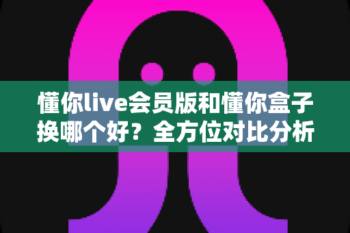 懂你live会员版和懂你盒子换哪个好？全方位对比分析帮你做出明智选择