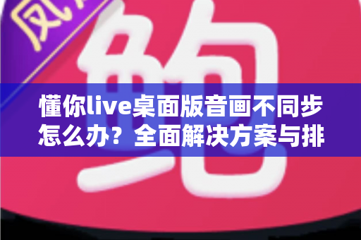 懂你live桌面版音画不同步怎么办？全面解决方案与排查指南，助你快速恢复流畅直播体验