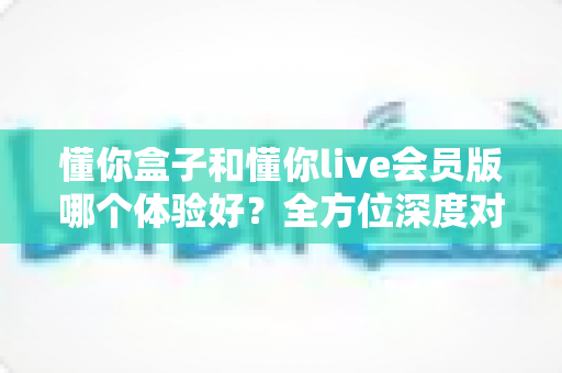 懂你盒子和懂你live会员版哪个体验好?全方位深度对比解析,帮你选对不选贵 懂你盒子和懂你live会员版哪个体验好?全方位深度对比解析,帮你选对不选贵