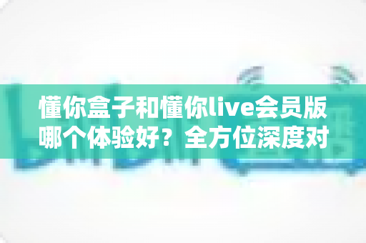 懂你盒子和懂你live会员版哪个体验好?全方位深度对比解析,帮你选对不选贵 懂你盒子和懂你live会员版哪个体验好?全方位深度对比解析,帮你选对不选贵