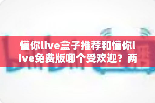 懂你live盒子推荐和懂你live免费版哪个受欢迎？两大版本深度对比与选择指南