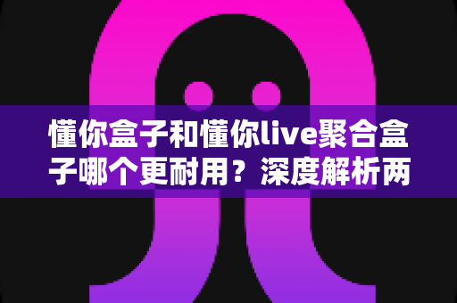 懂你盒子和懂你live聚合盒子哪个更耐用？深度解析两款电视盒子的使用寿命与选购指南