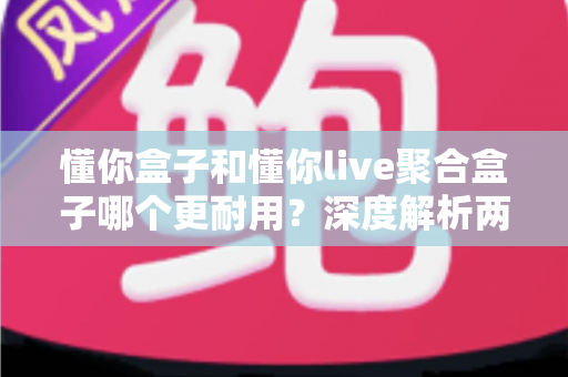 懂你盒子和懂你live聚合盒子哪个更耐用？深度解析两款电视盒子的使用寿命与选购指南