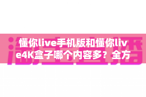 懂你live手机版和懂你live4K盒子哪个内容多？全方位深度对比，帮你选对观影神器