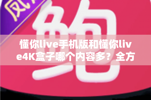 懂你live手机版和懂你live4K盒子哪个内容多？全方位深度对比，帮你选对观影神器