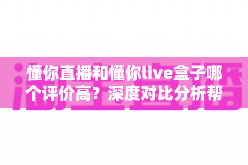 懂你直播和懂你live盒子哪个评价高？深度对比分析帮你选出更优之选