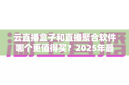 云直播盒子和直播聚合软件哪个更值得买？2025年最全选购指南与深度对比解析