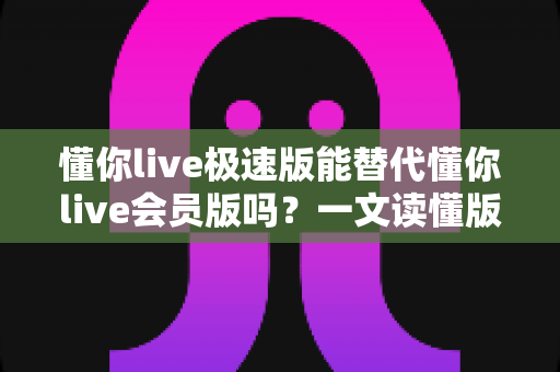 懂你live极速版能替代懂你live会员版吗?一文读懂版本差异、功能对比与选购攻略 懂你live极速版能替代懂你live会员版吗?一文读懂版本差异、功能对比与选购攻略