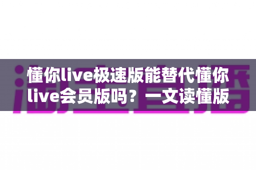 懂你live极速版能替代懂你live会员版吗?一文读懂版本差异、功能对比与选购攻略 懂你live极速版能替代懂你live会员版吗?一文读懂版本差异、功能对比与选购攻略