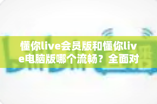 懂你live会员版和懂你live电脑版哪个流畅？全面对比分析与实用选择指南