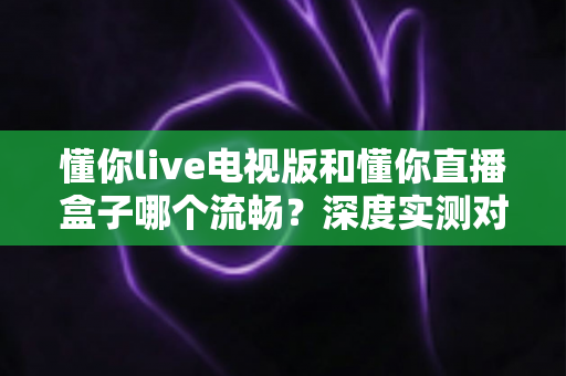 懂你live电视版和懂你直播盒子哪个流畅?深度实测对比教你选出最佳观影方案 懂你live电视版和懂你直播盒子哪个流畅?深度实测对比教你选出最佳观影方案