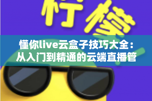 懂你live云盒子技巧大全：从入门到精通的云端直播管理实战指南