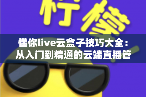 懂你live云盒子技巧大全：从入门到精通的云端直播管理实战指南