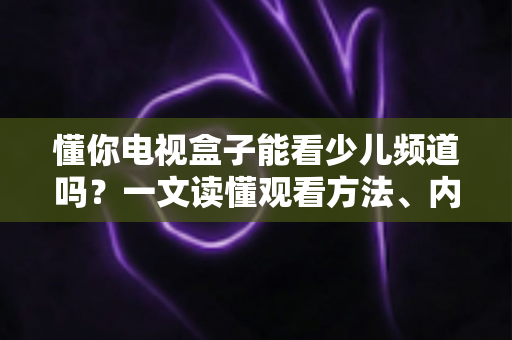 懂你电视盒子能看少儿频道吗？一文读懂观看方法、内容资源与家长必知设置
