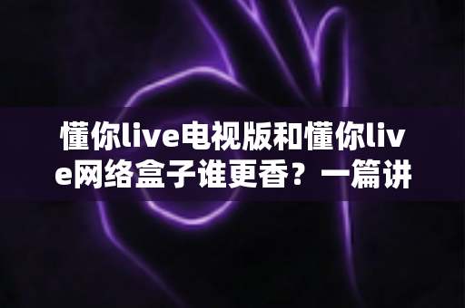 懂你live电视版和懂你live网络盒子谁更香？一篇讲透的选购指南，帮你少走弯路不花冤枉钱