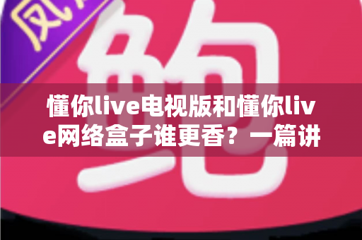 懂你live电视版和懂你live网络盒子谁更香？一篇讲透的选购指南，帮你少走弯路不花冤枉钱