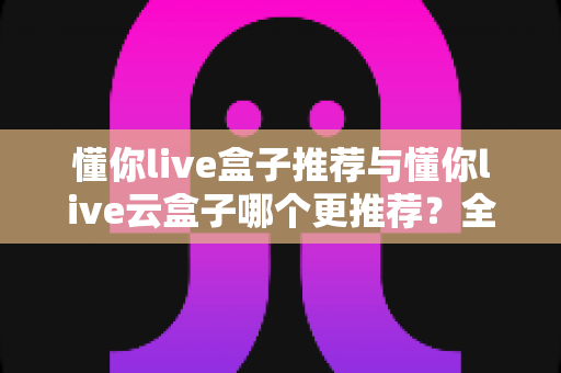 懂你live盒子推荐与懂你live云盒子哪个更推荐？全面对比帮你选对电视盒子