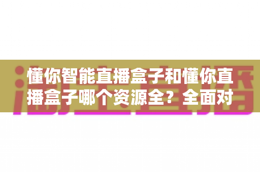 懂你智能直播盒子和懂你直播盒子哪个资源全?全面对比解析帮你选对产品 懂你智能直播盒子和懂你直播盒子哪个资源全?全面对比解析帮你选对产品