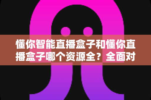 懂你智能直播盒子和懂你直播盒子哪个资源全？全面对比解析帮你选对产品