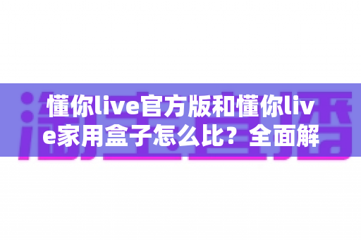 懂你live官方版和懂你live家用盒子怎么比？全面解析两大产品差异，帮你选对更适合的那一款