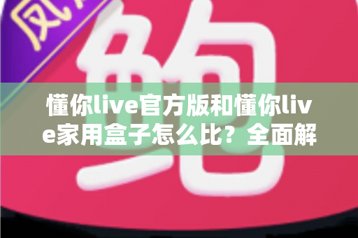 懂你live官方版和懂你live家用盒子怎么比？全面解析两大产品差异，帮你选对更适合的那一款