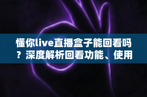 懂你live直播盒子能回看吗?深度解析回看功能、使用方法与常见问题 懂你live直播盒子能回看吗?深度解析回看功能、使用方法与常见问题