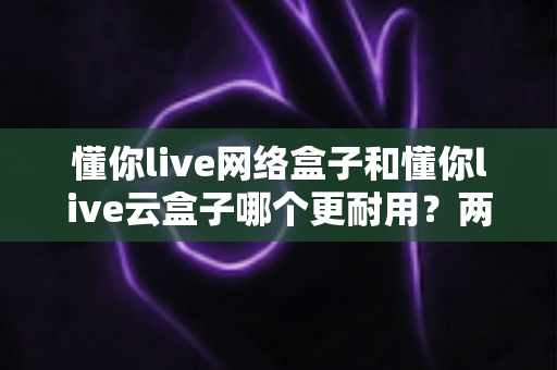 懂你live网络盒子和懂你live云盒子哪个更耐用?两款盒子使用寿命深度对比与实用选购保养指南 懂你live网络盒子和懂你live云盒子哪个更耐用?两款盒子使用寿命深度对比与实用选购保养指南