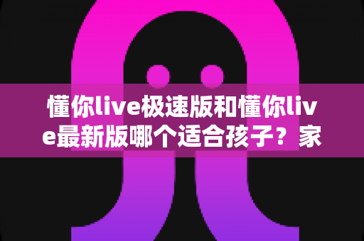 懂你live极速版和懂你live最新版哪个适合孩子?家长必看的选择指南与全面对比分析 懂你live极速版和懂你live最新版哪个适合孩子?家长必看的选择指南与全面对比分析
