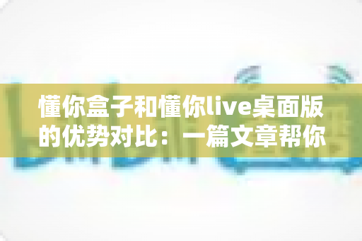 懂你盒子和懂你live桌面版的优势对比：一篇文章帮你选对工具，用得更顺手