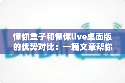 懂你盒子和懂你live桌面版的优势对比：一篇文章帮你选对工具，用得更顺手
