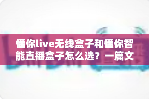 懂你live无线盒子和懂你智能直播盒子怎么选?一篇文章帮你理清选购思路,找到最适合你的直播神器 懂你live无线盒子和懂你智能直播盒子怎么选?一篇文章帮你理清选购思路,找到最适合你的直播神器