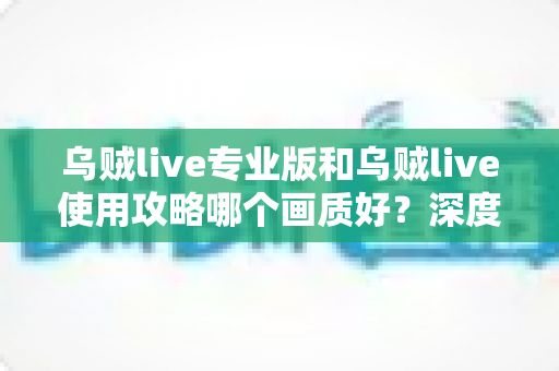 乌贼live专业版和乌贼live使用攻略哪个画质好？深度对比评测助你锁定高清观看最优方案