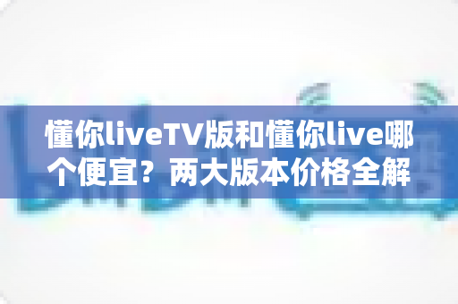 懂你liveTV版和懂你live哪个便宜?两大版本价格全解析与省钱选购指南 懂你liveTV版和懂你live哪个便宜?两大版本价格全解析与省钱选购指南