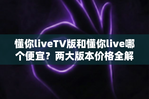 懂你liveTV版和懂你live哪个便宜?两大版本价格全解析与省钱选购指南 懂你liveTV版和懂你live哪个便宜?两大版本价格全解析与省钱选购指南