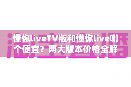 懂你liveTV版和懂你live哪个便宜？两大版本价格全解析与省钱选购指南