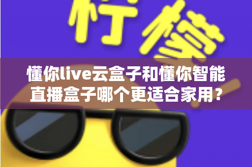 懂你live云盒子和懂你智能直播盒子哪个更适合家用?全面对比解析助你选对不选贵 懂你live云盒子和懂你智能直播盒子哪个更适合家用?全面对比解析助你选对不选贵