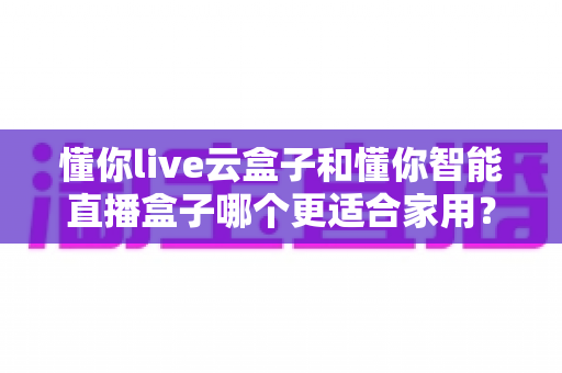 懂你live云盒子和懂你智能直播盒子哪个更适合家用？全面对比解析助你选对不选贵