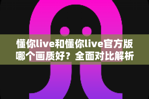 懂你live和懂你live官方版哪个画质好？全面对比解析助你畅享高清直播体验