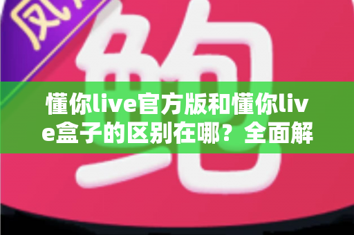 懂你live官方版和懂你live盒子的区别在哪?全面解析两大版本差异与选购指南 懂你live官方版和懂你live盒子的区别在哪?全面解析两大版本差异与选购指南