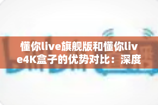 懂你live旗舰版和懂你live4K盒子的优势对比：深度解析两款热门产品的核心差异与选购指南