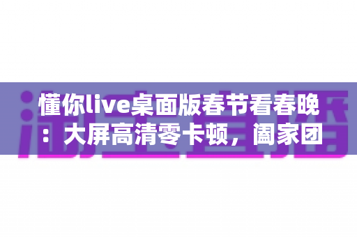 懂你live桌面版春节看春晚：大屏高清零卡顿，阖家团圆共享视听盛宴的完整指南