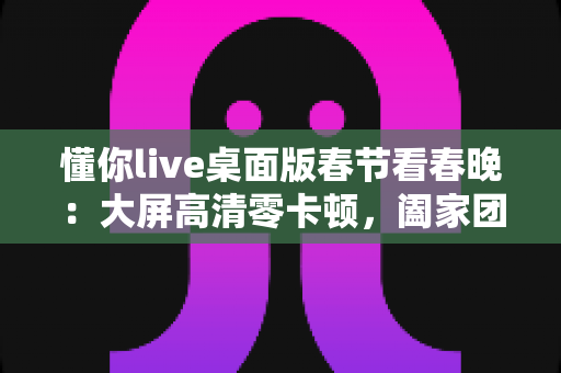 懂你live桌面版春节看春晚：大屏高清零卡顿，阖家团圆共享视听盛宴的完整指南