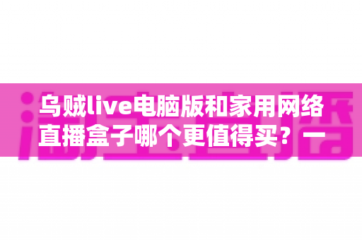 乌贼live电脑版和家用网络直播盒子哪个更值得买?一篇文章帮你彻底搞懂直播设备选购难题 乌贼live电脑版和家用网络直播盒子哪个更值得买?一篇文章帮你彻底搞懂直播设备选购难题